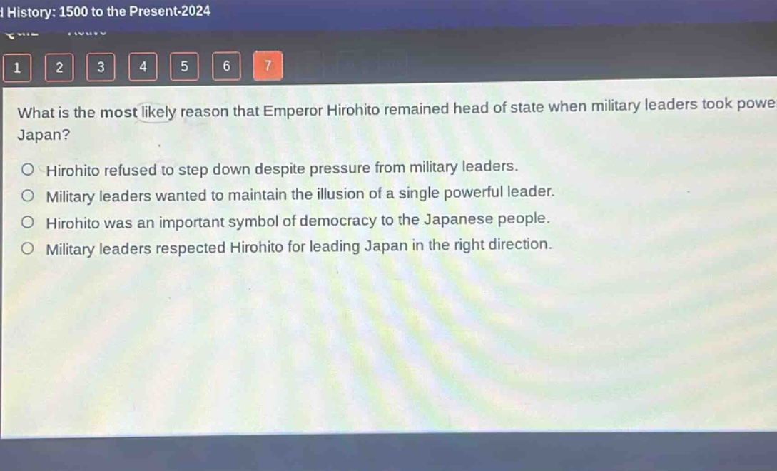 what is the most likely reason that emperor hirohito remained head of state when military leaders took power in japan?\n○ hirohito refused to step down despite pressure from military leaders.\n○ military leaders wanted to maintain the illusion of a single powerful leader.\n○ hirohito was an important symbol of democracy to the japanese people.\n○ military leaders respected hirohito for leading japan in the right direction.