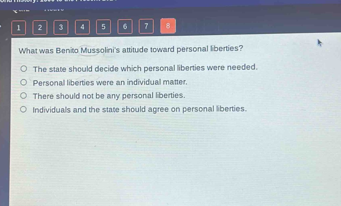 what was benito mussolinis attitude toward personal liberties?\no the state should decide which personal liberties were needed.\no personal liberties were an individual matter.\no there should not be any personal liberties.\no individuals and the state should agree on personal liberties.