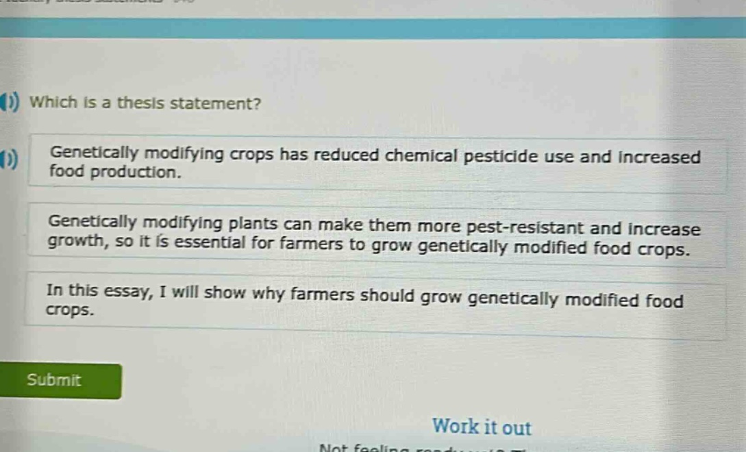 which is a thesis statement?\ngenetically modifying crops has reduced chemical pesticide use and increased food production.\ngenetically modifying plants can make them more pest - resistant and increase growth, so it is essential for farmers to grow genetically modified food crops.\nin this essay, i will show why farmers should grow genetically modified food crops.