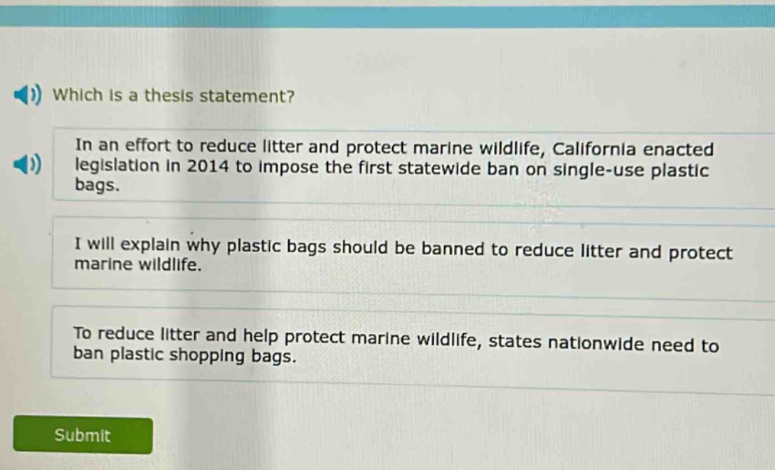 which is a thesis statement?\nin an effort to reduce litter and protect marine wildlife, california enacted legislation in 2014 to impose the first statewide ban on single - use plastic bags.\ni will explain why plastic bags should be banned to reduce litter and protect marine wildlife.\nto reduce litter and help protect marine wildlife, states nationwide need to ban plastic shopping bags.