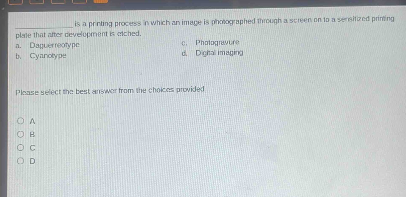____ is a printing process in which an image is photographed through a screen on to a sensitized printing plate that after development is etched.\na. daguerreotype c. photogravure\nb. cyanotype d. digital imaging\nplease select the best answer from the choices provided\n○ a\n○ b\n○ c\n○ d