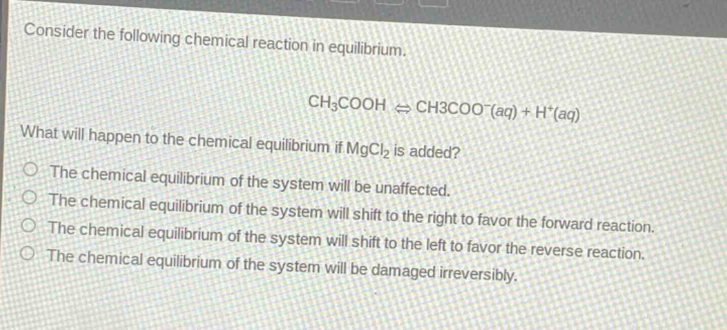 consider the following chemical reaction in equilibrium.\nch₃cooh ⇌ ch3coo⁻(aq) + h⁺(aq)\nwhat will happen to the chemical equilibrium if mgcl₂ is added?\nthe chemical equilibrium of the system will be unaffected.\nthe chemical equilibrium of the system will shift to the right to favor the forward reaction.\nthe chemical equilibrium of the system will shift to the left to favor the reverse reaction.\nthe chemical equilibrium of the system will be damaged irreversibly.