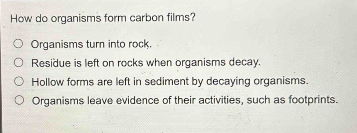 how do organisms form carbon films?\norganisms turn into rock.\nresidue is left on rocks when organisms decay.\nhollow forms are left in sediment by decaying organisms.\norganisms leave evidence of their activities, such as footprints.