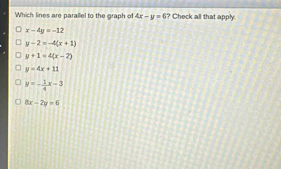 which lines are parallel to the graph of 4x - y = 6? check all that apply.\n□ x - 4y = -12\n□ y - 2 = -4(x + 1)\n□ y + 1 = 4(x - 2)\n□ y = 4x + 11\n□ y = -\\frac{1}{4}x - 3\n□ 8x - 2y = 6