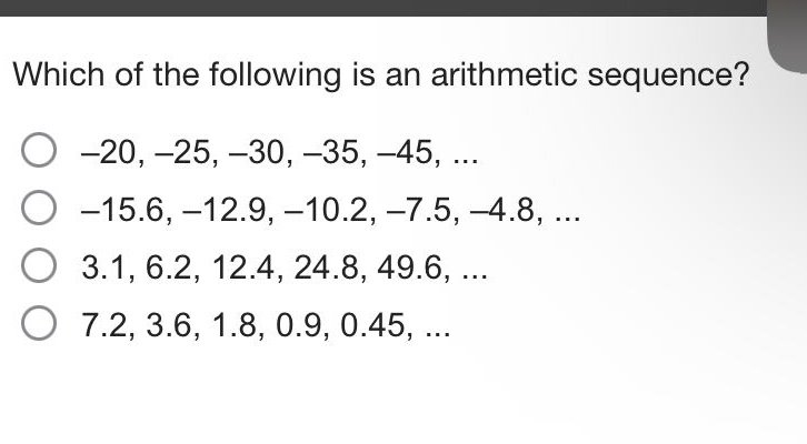 which of the following is an arithmetic sequence?\n-20, -25, -30, -35, -45, ...\n-15.6, -12.9, -10.2, -7.5, -4.8, ...\n3.1, 6.2, 12.4, 24.8, 49.6, ...\n7.2, 3.6, 1.8, 0.9, 0.45, ...