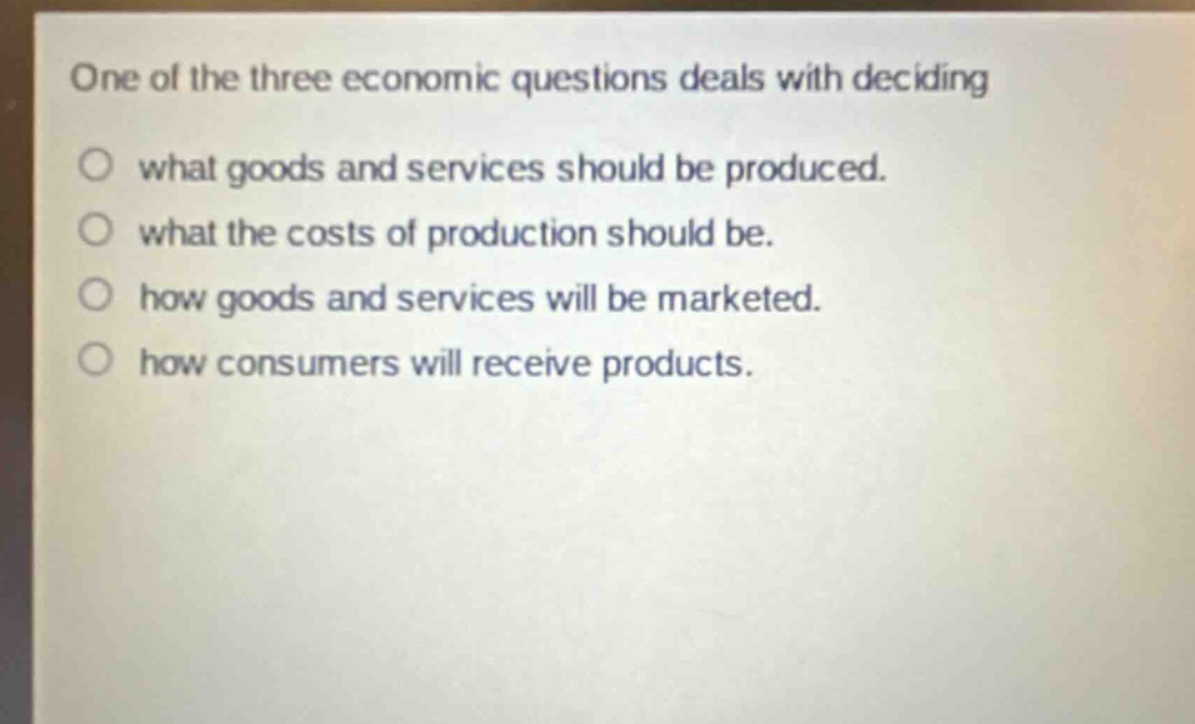 one of the three economic questions deals with deciding\nwhat goods and services should be produced.\nwhat the costs of production should be.\nhow goods and services will be marketed.\nhow consumers will receive products.