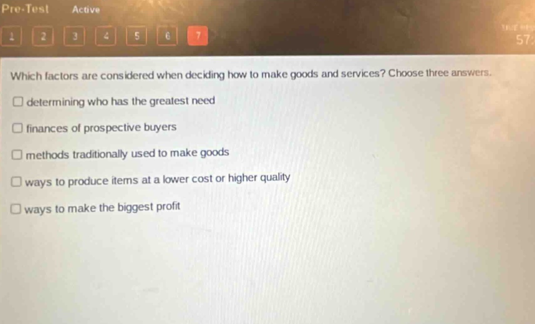 which factors are considered when deciding how to make goods and services? choose three answers.\n□ determining who has the greatest need\n□ finances of prospective buyers\n□ methods traditionally used to make goods\n□ ways to produce items at a lower cost or higher quality\n□ ways to make the biggest profit