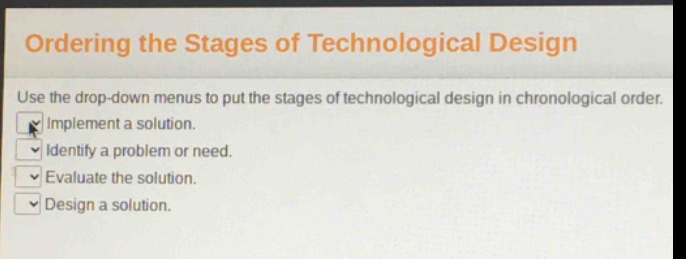 ordering the stages of technological design\nuse the drop - down menus to put the stages of technological design in chronological order.\nimplement a solution.\nidentify a problem or need.\nevaluate the solution.\ndesign a solution.