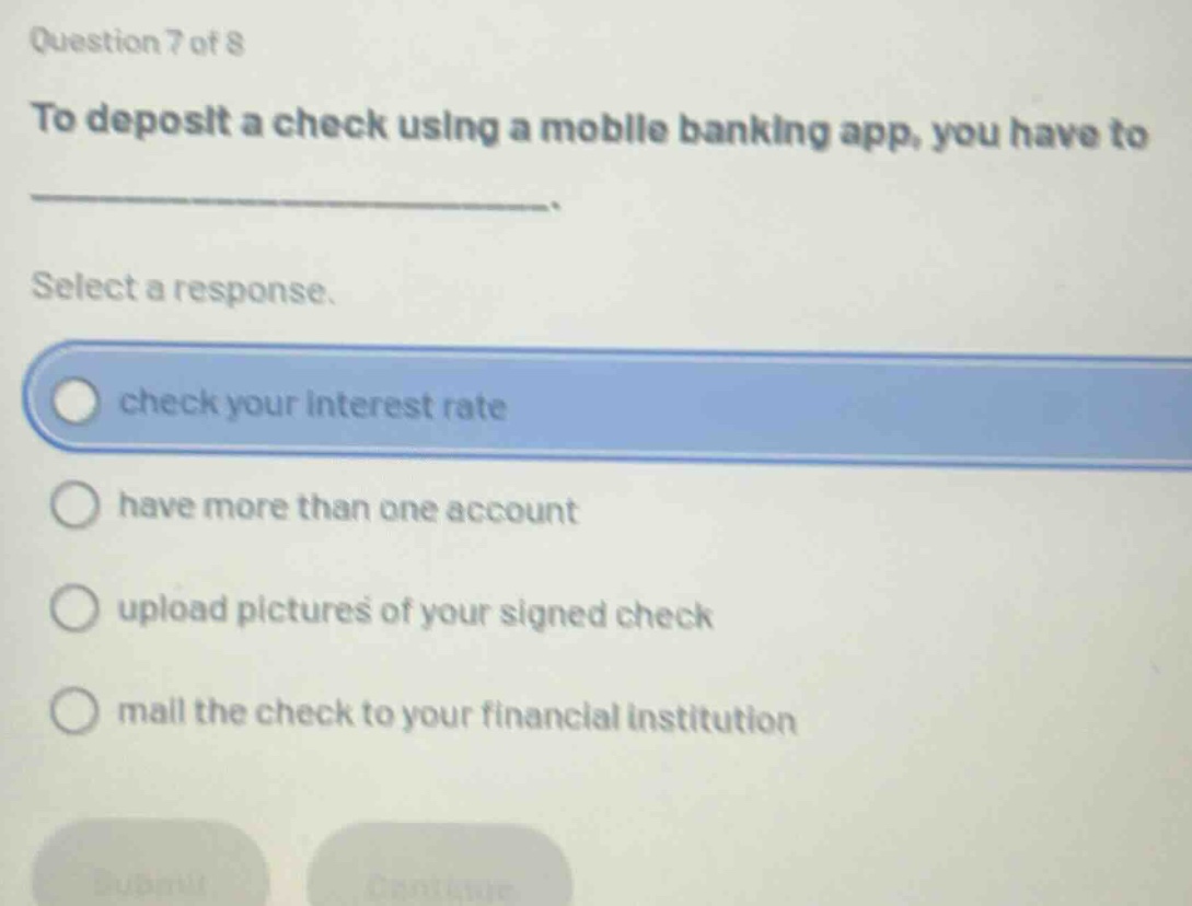 question 7 of 8\nto deposit a check using a mobile banking app, you have to \n______________________.\nselect a response.\ncheck your interest rate\nhave more than one account\nupload pictures of your signed check\nmail the check to your financial institution