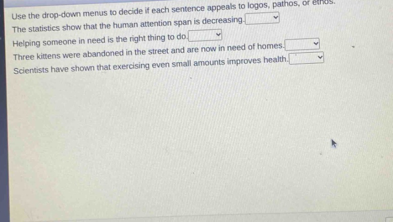 use the drop - down menus to decide if each sentence appeals to logos, pathos, or ethos. the statistics show that the human attention span is decreasing. helping someone in need is the right thing to do. three kittens were abandoned in the street and are now in need of homes. scientists have shown that exercising even small amounts improves health.