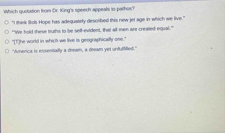 which quotation from dr. kings speech appeals to pathos?\no \i think bob hope has adequately described this new jet age in which we live.\\no \we hold these truths to be self - evident, that all men are created equal.\\no \the world in which we live is geographically one.\\no \america is essentially a dream, a dream yet unfulfilled.\