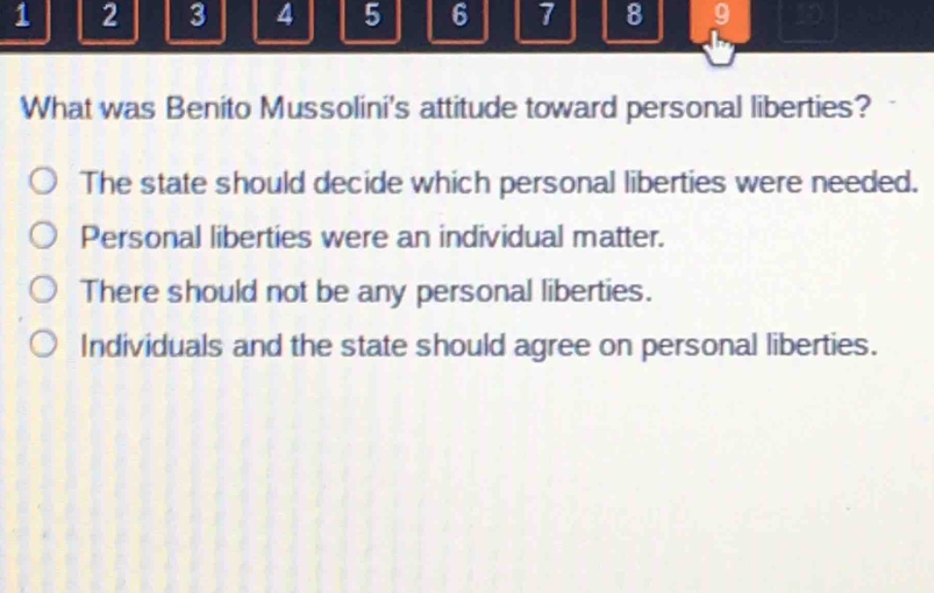 what was benito mussolinis attitude toward personal liberties?\nthe state should decide which personal liberties were needed.\npersonal liberties were an individual matter.\nthere should not be any personal liberties.\nindividuals and the state should agree on personal liberties.