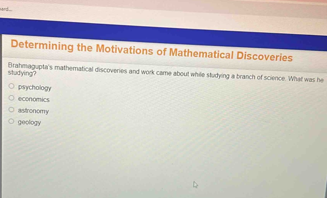 determining the motivations of mathematical discoveries\nbrahmaguptas mathematical discoveries and work came about while studying a branch of science. what was he studying?\npsychology\neconomics\nastronomy\ngeology