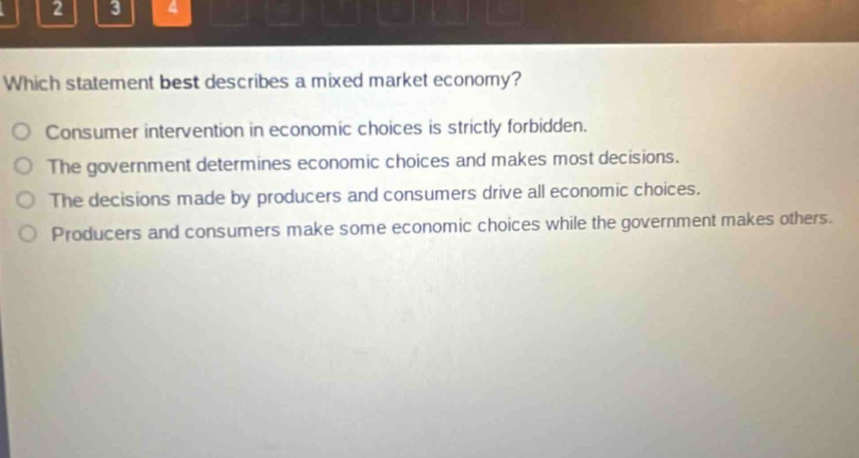 which statement best describes a mixed market economy?\nconsumer intervention in economic choices is strictly forbidden.\nthe government determines economic choices and makes most decisions.\nthe decisions made by producers and consumers drive all economic choices.\nproducers and consumers make some economic choices while the government makes others.