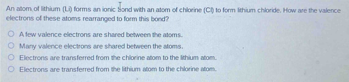 an atom of lithium (li) forms an ionic bond with an atom of chlorine (cl) to form lithium chloride. how are the valence electrons of these atoms rearranged to form this bond?\na few valence electrons are shared between the atoms.\nmany valence electrons are shared between the atoms.\nelectrons are transferred from the chlorine atom to the lithium atom.\nelectrons are transferred from the lithium atom to the chlorine atom.