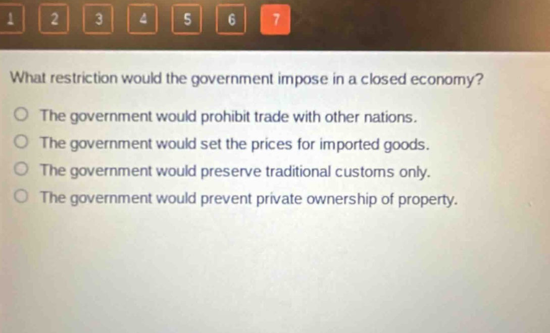 what restriction would the government impose in a closed economy?\nthe government would prohibit trade with other nations.\nthe government would set the prices for imported goods.\nthe government would preserve traditional customs only.\nthe government would prevent private ownership of property.