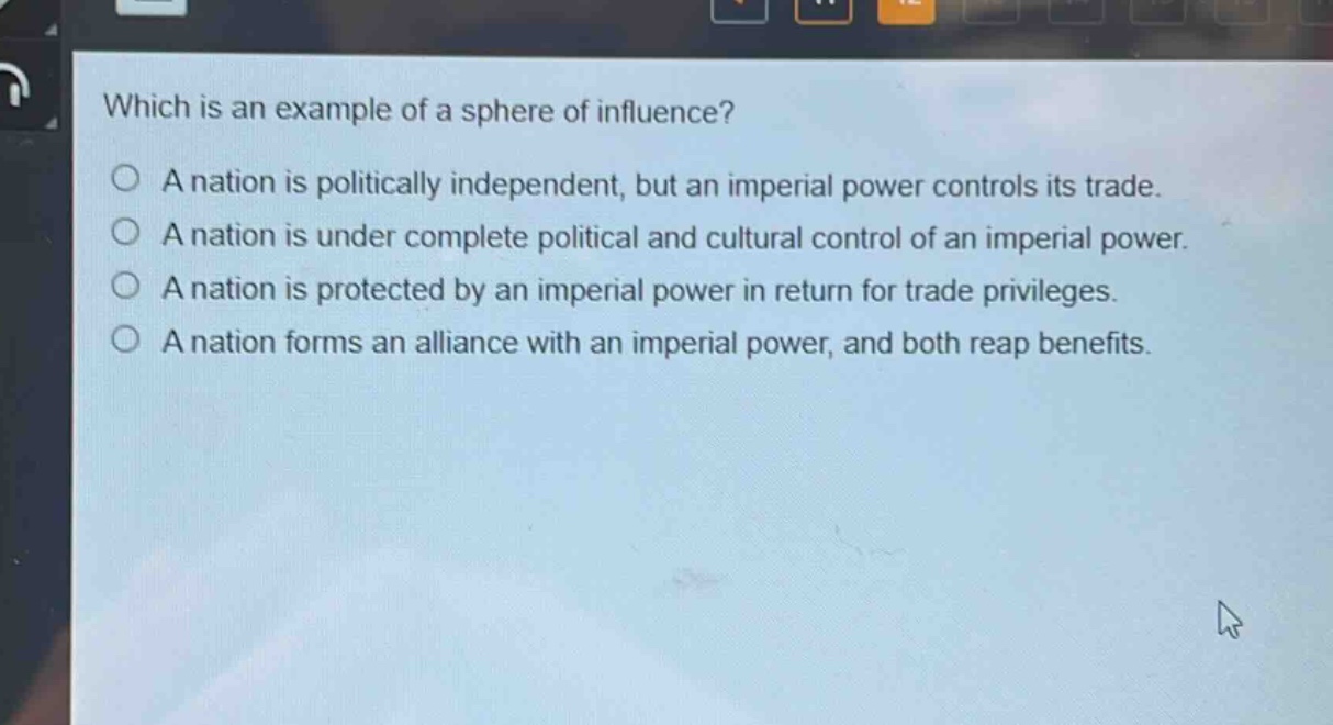 which is an example of a sphere of influence?\na nation is politically independent, but an imperial power controls its trade.\na nation is under complete political and cultural control of an imperial power.\na nation is protected by an imperial power in return for trade privileges.\na nation forms an alliance with an imperial power, and both reap benefits.