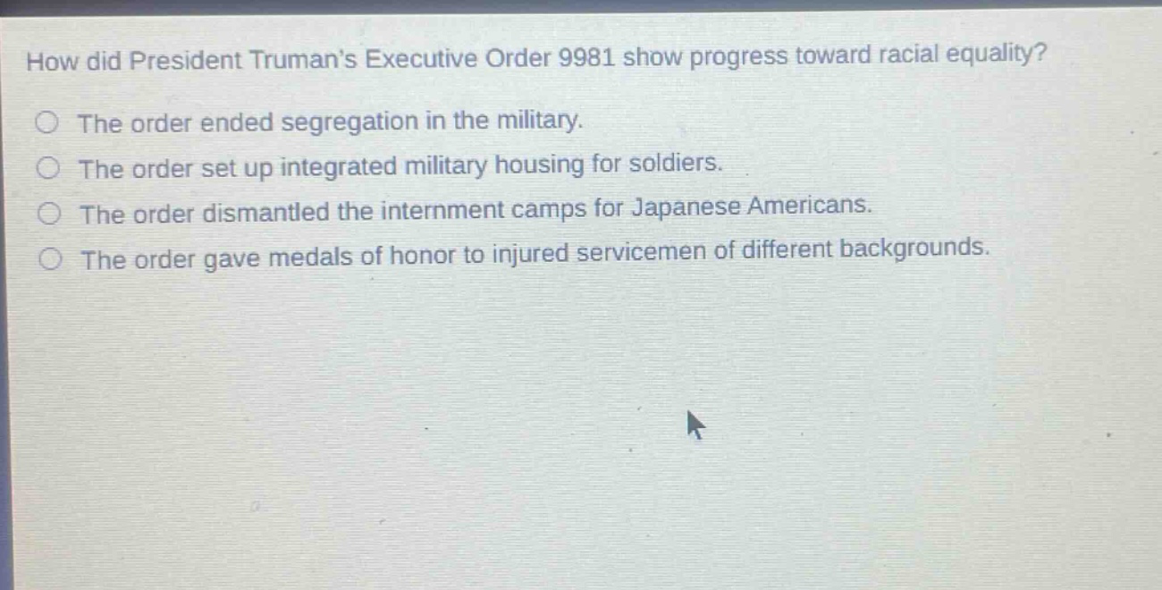 how did president trumans executive order 9981 show progress toward racial equality?\nthe order ended segregation in the military.\nthe order set up integrated military housing for soldiers.\nthe order dismantled the internment camps for japanese americans.\nthe order gave medals of honor to injured servicemen of different backgrounds.