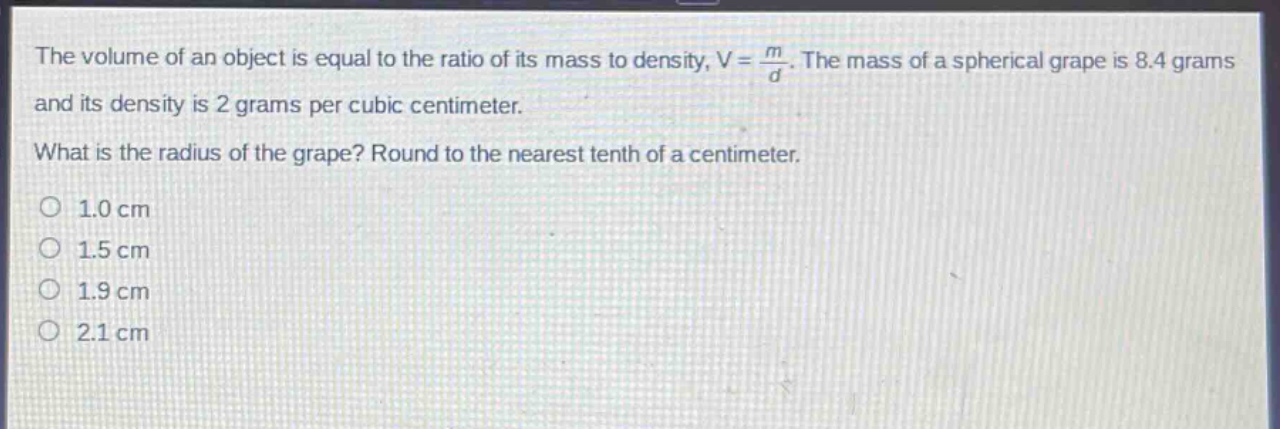the volume of an object is equal to the ratio of its mass to density, $v = \\frac{m}{d}$. the mass of a spherical grape is 8.4 grams and its density is 2 grams per cubic centimeter. what is the radius of the grape? round to the nearest tenth of a centimeter. 1.0 cm 1.5 cm 1.9 cm 2.1 cm