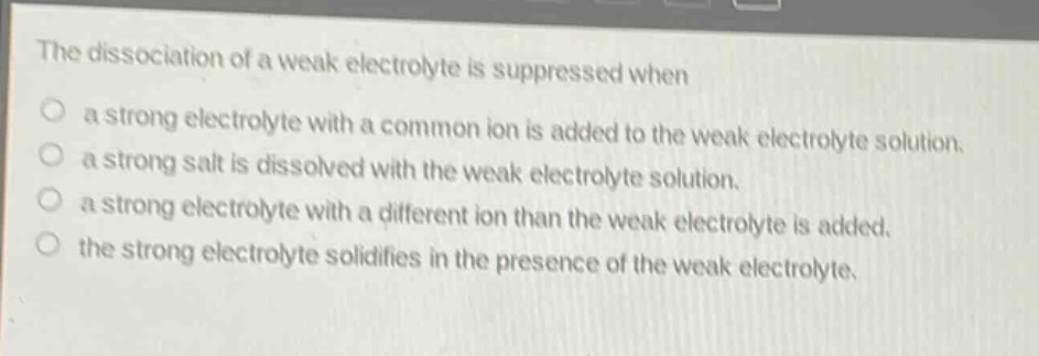 the dissociation of a weak electrolyte is suppressed when\no a strong electrolyte with a common ion is added to the weak electrolyte solution.\no a strong salt is dissolved with the weak electrolyte solution.\no a strong electrolyte with a different ion than the weak electrolyte is added.\no the strong electrolyte solidifies in the presence of the weak electrolyte.