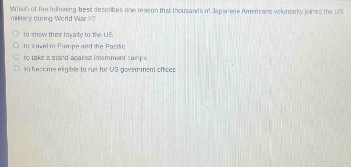 which of the following best describes one reason that thousands of japanese americans voluntarily joined the us military during world war ii?\n○ to show their loyalty to the us\n○ to travel to europe and the pacific\n○ to take a stand against internment camps\n○ to become eligible to run for us government offices