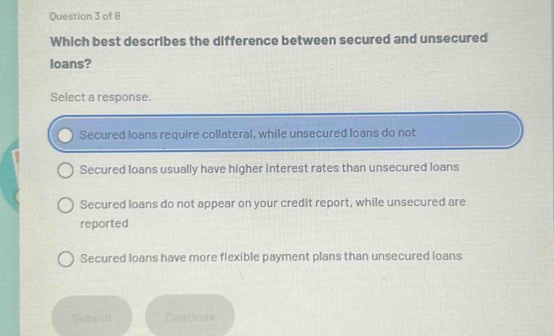 question 3 of 8\nwhich best describes the difference between secured and unsecured loans?\nselect a response.\nsecured loans require collateral, while unsecured loans do not\nsecured loans usually have higher interest rates than unsecured loans\nsecured loans do not appear on your credit report, while unsecured are reported\nsecured loans have more flexible payment plans than unsecured loans