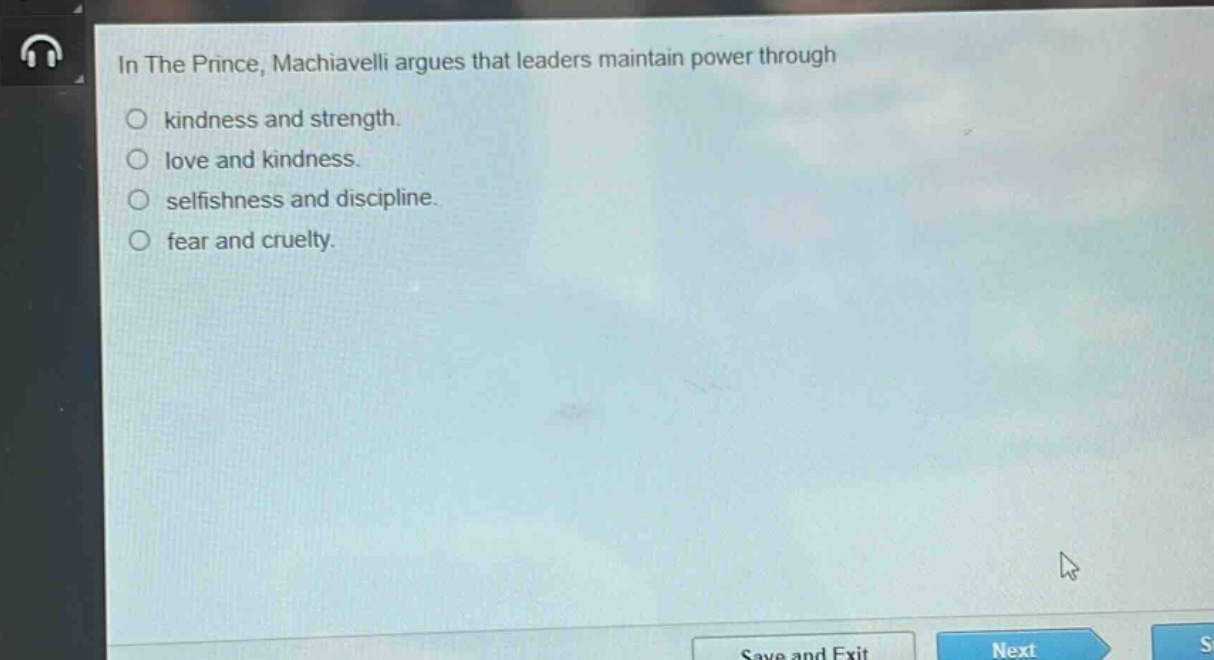in the prince, machiavelli argues that leaders maintain power through\n○ kindness and strength.\n○ love and kindness.\n○ selfishness and discipline.\n○ fear and cruelty.