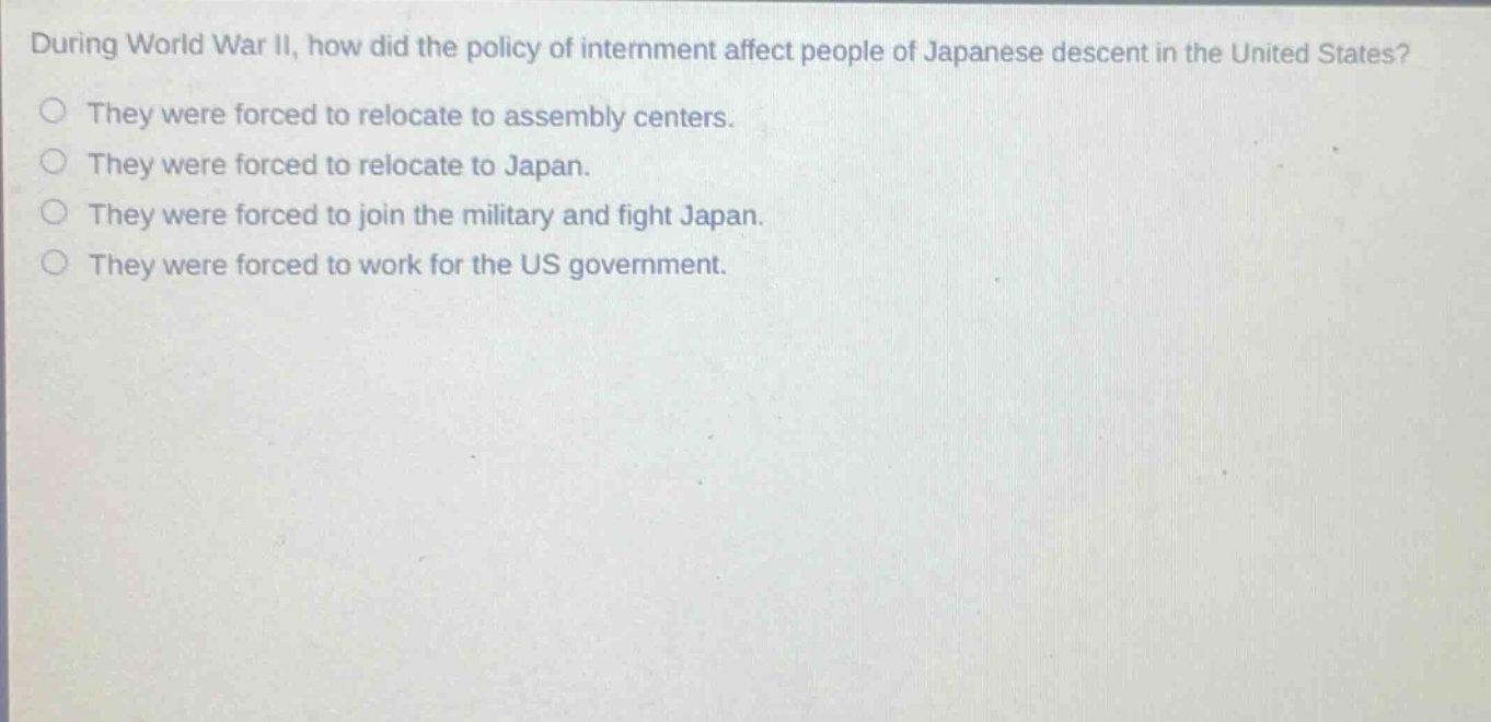 during world war ii, how did the policy of internment affect people of japanese descent in the united states?\nthey were forced to relocate to assembly centers.\nthey were forced to relocate to japan.\nthey were forced to join the military and fight japan.\nthey were forced to work for the us government.