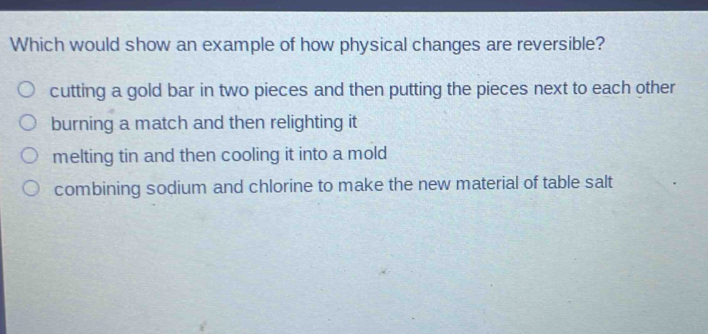 which would show an example of how physical changes are reversible?\ncutting a gold bar in two pieces and then putting the pieces next to each other\nburning a match and then relighting it\nmelting tin and then cooling it into a mold\ncombining sodium and chlorine to make the new material of table salt