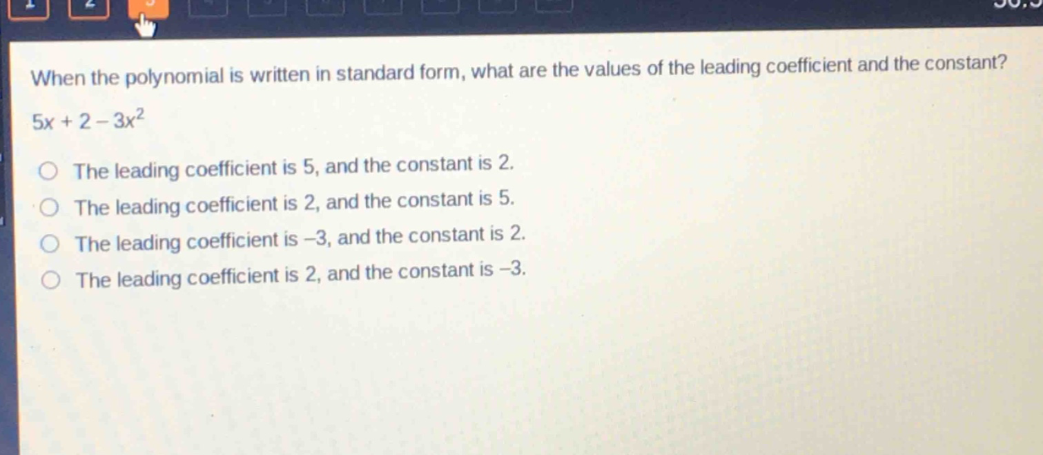 when the polynomial is written in standard form, what are the values of the leading coefficient and the constant? 5x + 2 - 3x^2\nthe leading coefficient is 5, and the constant is 2.\nthe leading coefficient is 2, and the constant is 5.\nthe leading coefficient is -3, and the constant is 2.\nthe leading coefficient is 2, and the constant is -3.