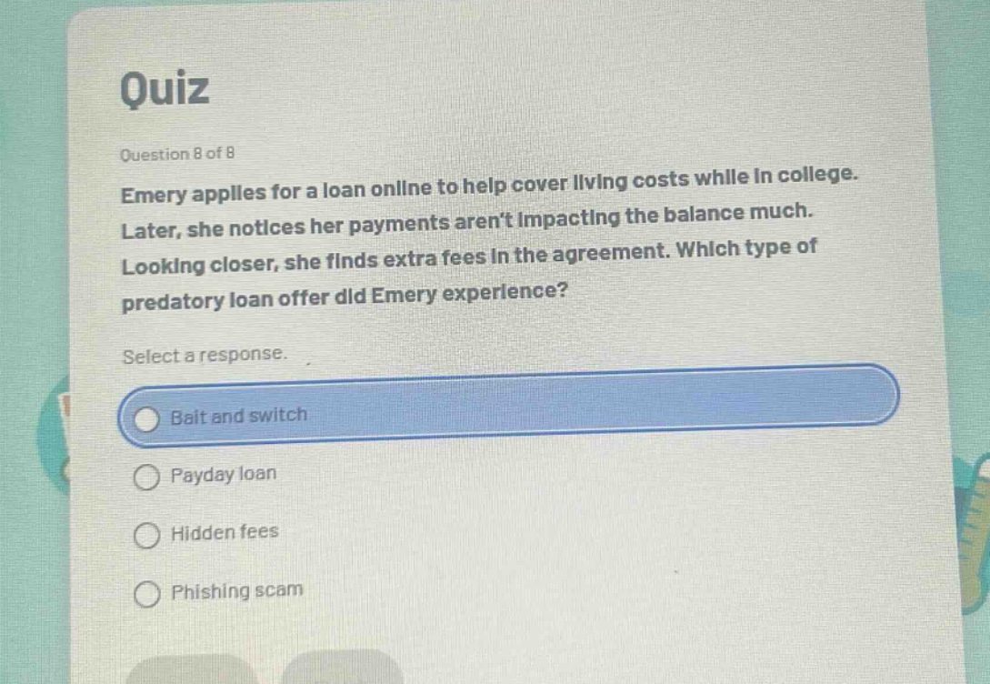 quiz\nquestion 8 of 8\nemery applies for a loan online to help cover living costs while in college. later, she notices her payments arent impacting the balance much. looking closer, she finds extra fees in the agreement. which type of predatory loan offer did emery experience?\nselect a response.\nbait and switch\npayday loan\nhidden fees\nphishing scam