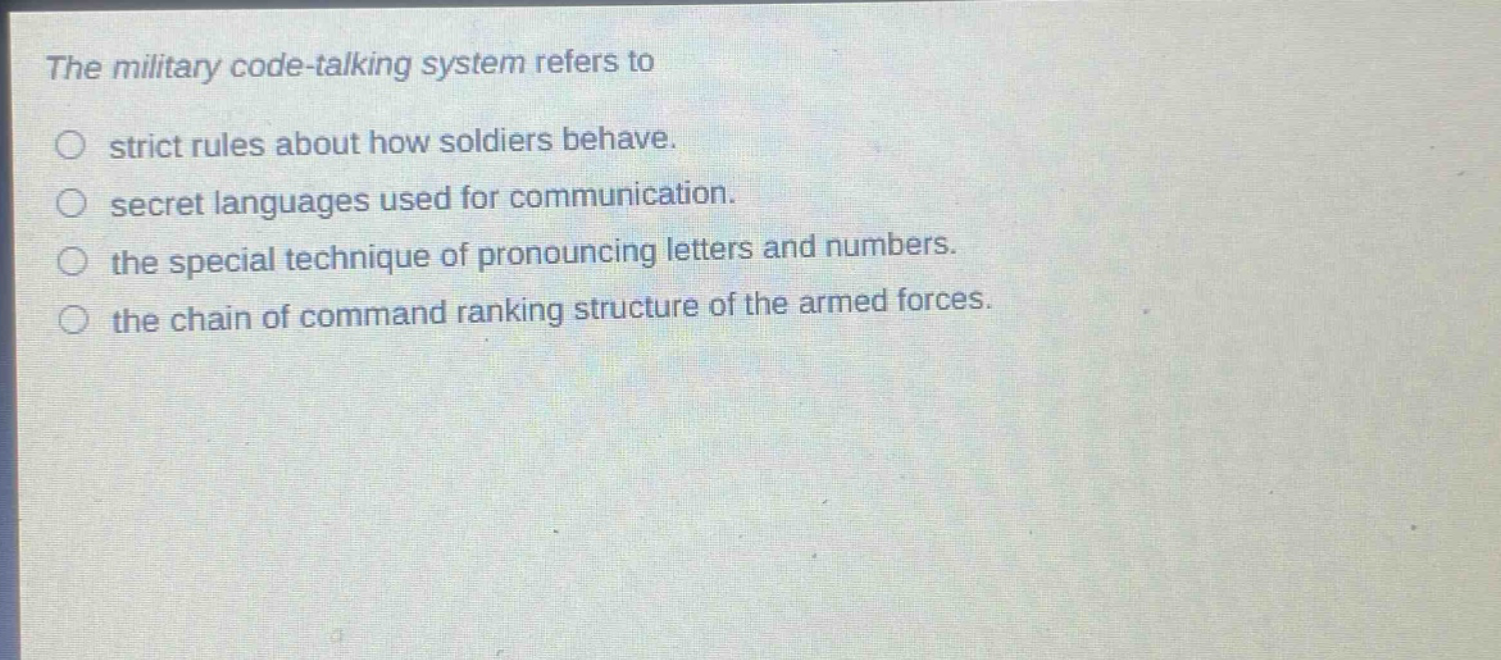 the military code - talking system refers to\n○ strict rules about how soldiers behave.\n○ secret languages used for communication.\n○ the special technique of pronouncing letters and numbers.\n○ the chain of command ranking structure of the armed forces.