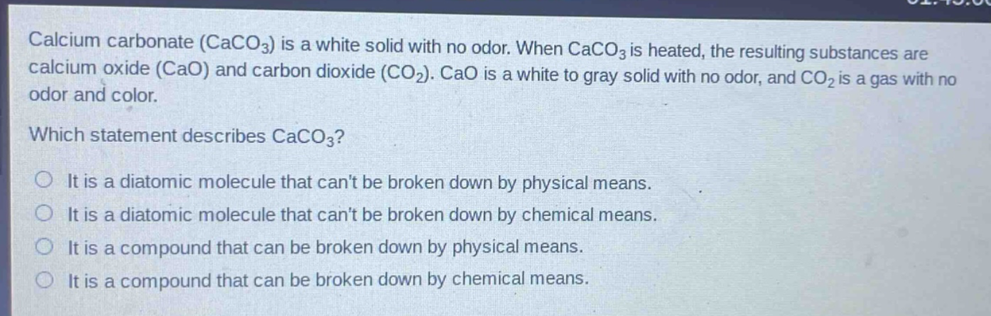 calcium carbonate ($caco_3$) is a white solid with no odor. when $caco_3$ is heated, the resulting substances are calcium oxide ($cao$) and carbon dioxide ($co_2$). $cao$ is a white to gray solid with no odor, and $co_2$ is a gas with no odor and color.\nwhich statement describes $caco_3$?\nit is a diatomic molecule that cant be broken down by physical means.\nit is a diatomic molecule that cant be broken down by chemical means.\nit is a compound that can be broken down by physical means.\nit is a compound that can be broken down by chemical means.
