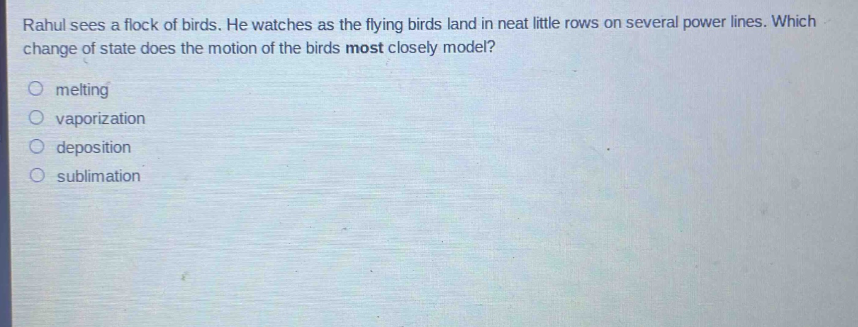 rahul sees a flock of birds. he watches as the flying birds land in neat little rows on several power lines. which change of state does the motion of the birds most closely model?\nmelting\nvaporization\ndeposition\nsublimation