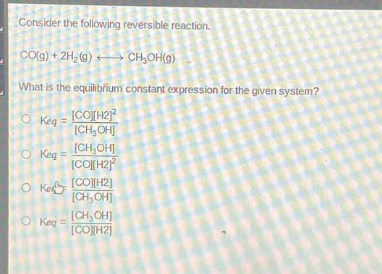 consider the following reversible reaction.\nco(g) + 2h₂(g) ⇌ ch₃oh(g)\nwhat is the equilibrium constant expression for the given system?\n○ keq = coh2²/ch₃oh\n○ keq = ch₃oh/coh2²\n○ keq = coh2/ch₃oh\n○ keq = ch₃oh/coh2