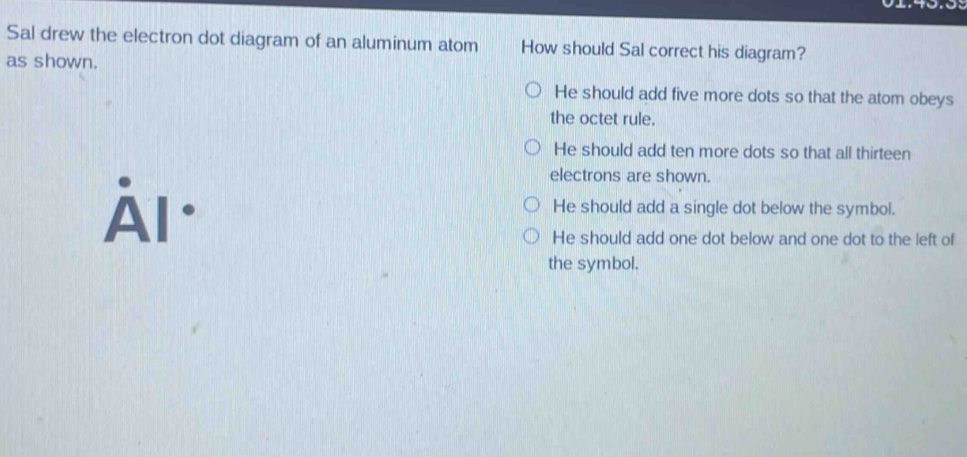 sal drew the electron dot diagram of an aluminum atom as shown. how should sal correct his diagram? he should add five more dots so that the atom obeys the octet rule. he should add ten more dots so that all thirteen electrons are shown. he should add a single dot below the symbol. he should add one dot below and one dot to the left of the symbol.