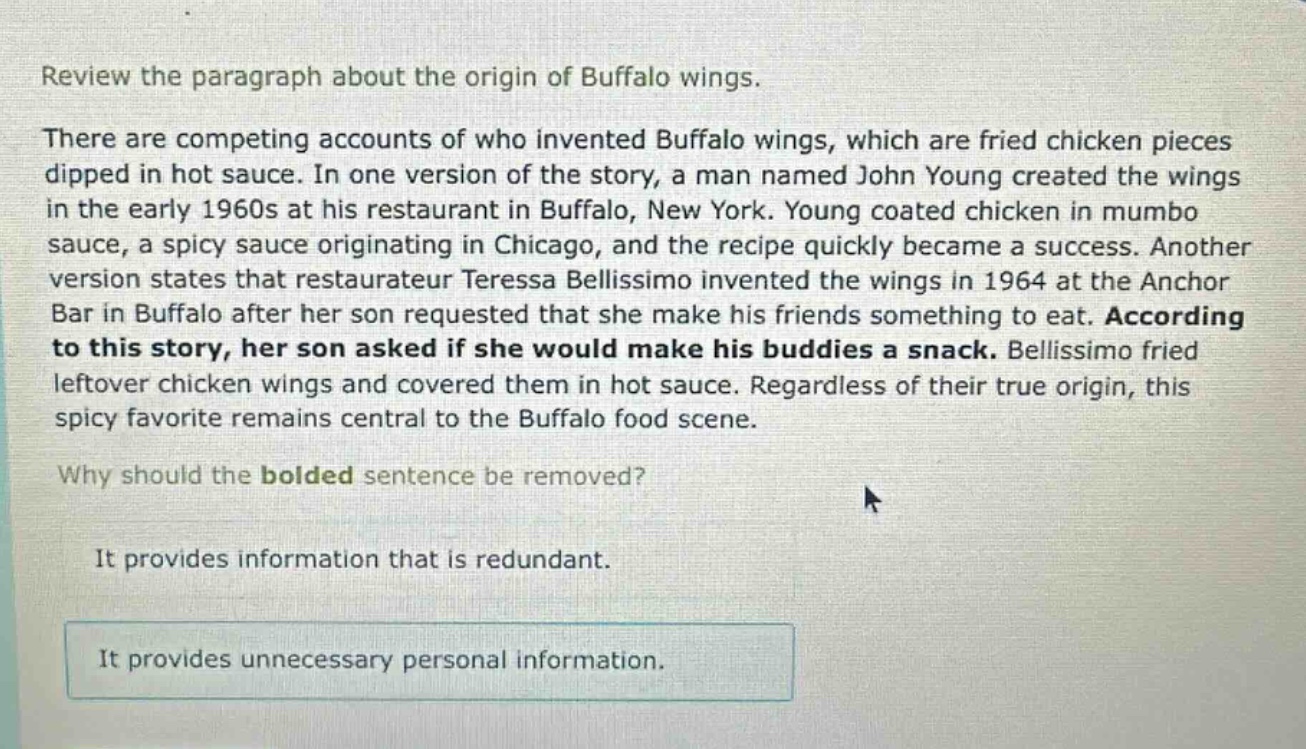review the paragraph about the origin of buffalo wings.\nthere are competing accounts of who invented buffalo wings, which are fried chicken pieces dipped in hot sauce. in one version of the story, a man named john young created the wings in the early 1960s at his restaurant in buffalo, new york. young coated chicken in mumbo sauce, a spicy sauce originating in chicago, and the recipe quickly became a success. another version states that restaurateur teressa bellissimo invented the wings in 1964 at the anchor bar in buffalo after her son requested that she make his friends something to eat. according to this story, her son asked if she would make his buddies a snack. bellissimo fried leftover chicken wings and covered them in hot sauce. regardless of their true origin, this spicy favorite remains central to the buffalo food scene.\nwhy should the bolded sentence be removed?\nit provides information that is redundant.\nit provides unnecessary personal information.