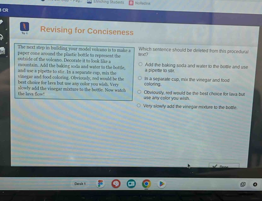 revising for conciseness\nthe next step in building your model volcano is to make a paper cone around the plastic bottle to represent the outside of the volcano. decorate it to look like a mountain. add the baking soda and water to the bottle, and use a pipette to stir. in a separate cup, mix the vinegar and food coloring. obviously, red would be the best choice for lava but use any color you wish. very slowly add the vinegar mixture to the bottle. now watch the lava flow!\nwhich sentence should be deleted from this procedural text?\nadd the baking soda and water to the bottle and use a pipette to stir.\nin a separate cup, mix the vinegar and food coloring.\nobviously, red would be the best choice for lava but use any color you wish.\nvery slowly add the vinegar mixture to the bottle.