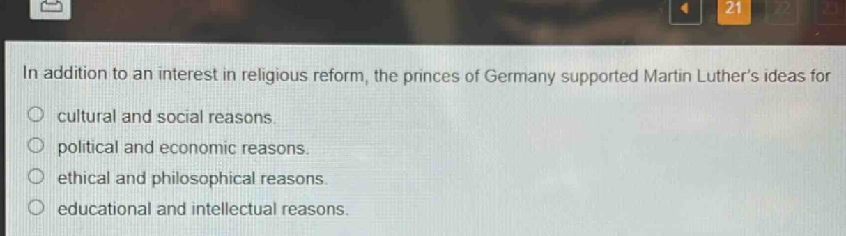 in addition to an interest in religious reform, the princes of germany supported martin luthers ideas for\ncultural and social reasons.\npolitical and economic reasons.\nethical and philosophical reasons.\neducational and intellectual reasons.