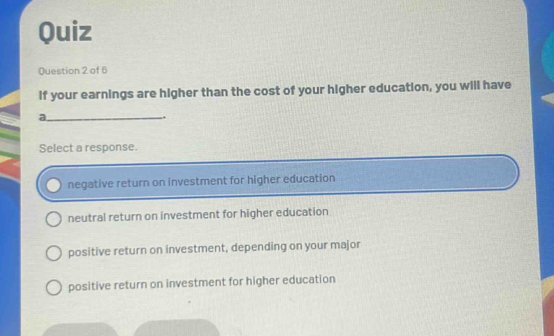 quiz\nquestion 2 of 6\nif your earnings are higher than the cost of your higher education, you will have a______.\nselect a response.\nnegative return on investment for higher education\nneutral return on investment for higher education\npositive return on investment, depending on your major\npositive return on investment for higher education