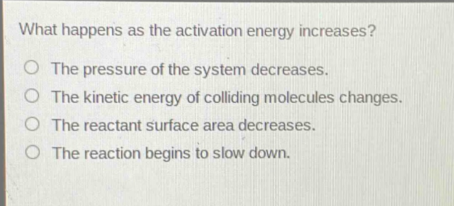 what happens as the activation energy increases?\no the pressure of the system decreases.\no the kinetic energy of colliding molecules changes.\no the reactant surface area decreases.\no the reaction begins to slow down.