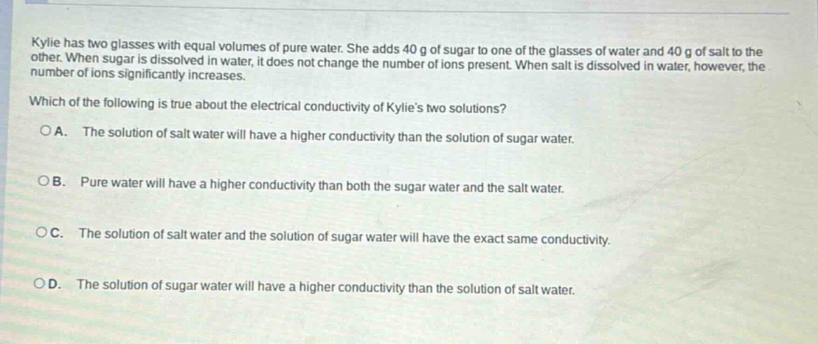 kylie has two glasses with equal volumes of pure water. she adds 40 g of sugar to one of the glasses of water and 40 g of salt to the other. when sugar is dissolved in water, it does not change the number of ions present. when salt is dissolved in water, however, the number of ions significantly increases. which of the following is true about the electrical conductivity of kylies two solutions?\n○a. the solution of salt water will have a higher conductivity than the solution of sugar water.\n○b. pure water will have a higher conductivity than both the sugar water and the salt water.\n○c. the solution of salt water and the solution of sugar water will have the exact same conductivity.\n○d. the solution of sugar water will have a higher conductivity than the solution of salt water.