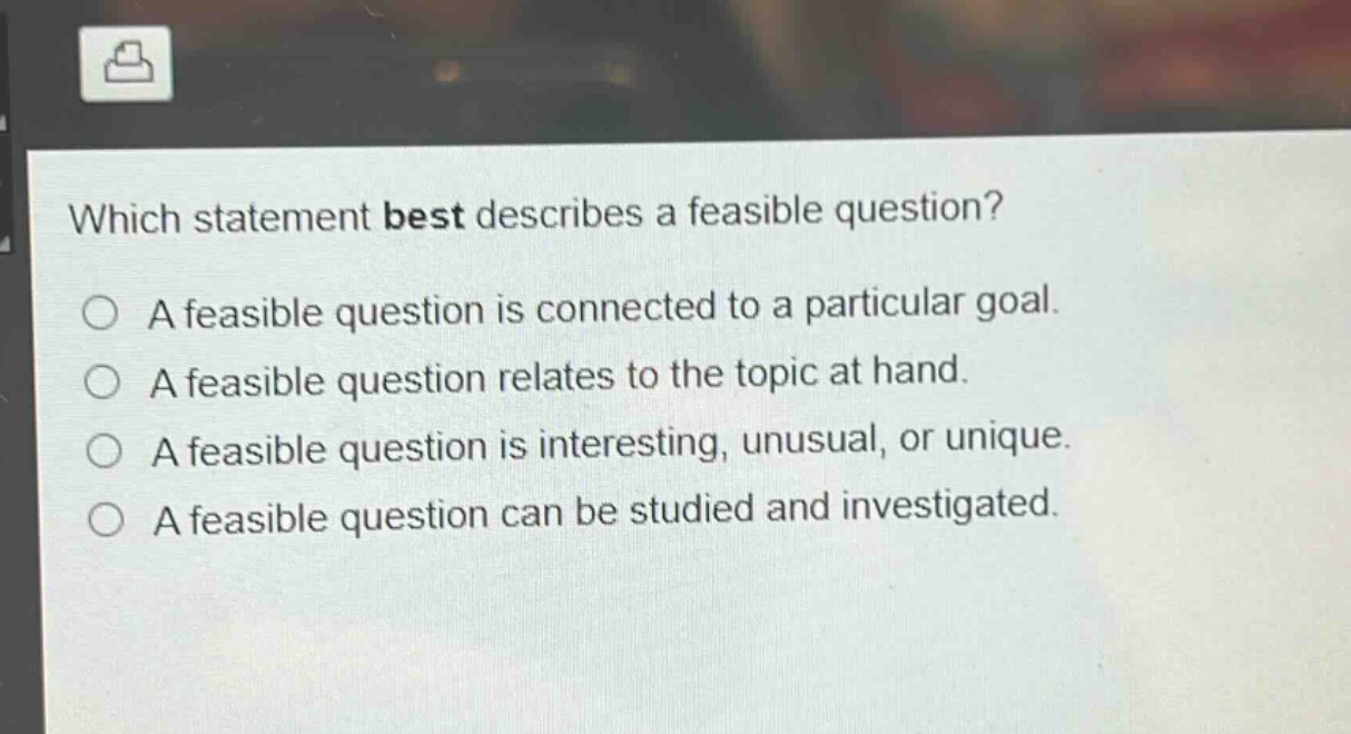 which statement best describes a feasible question?\na feasible question is connected to a particular goal.\na feasible question relates to the topic at hand.\na feasible question is interesting, unusual, or unique.\na feasible question can be studied and investigated.