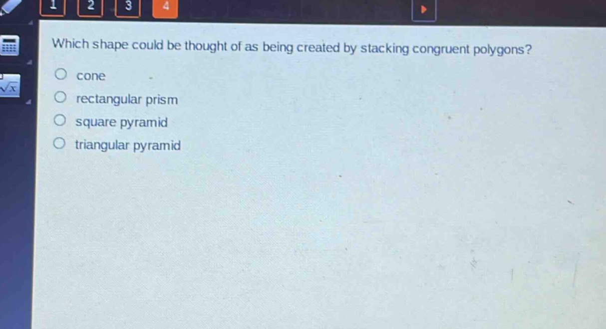 which shape could be thought of as being created by stacking congruent polygons?\n cone\n rectangular prism\n square pyramid\n triangular pyramid