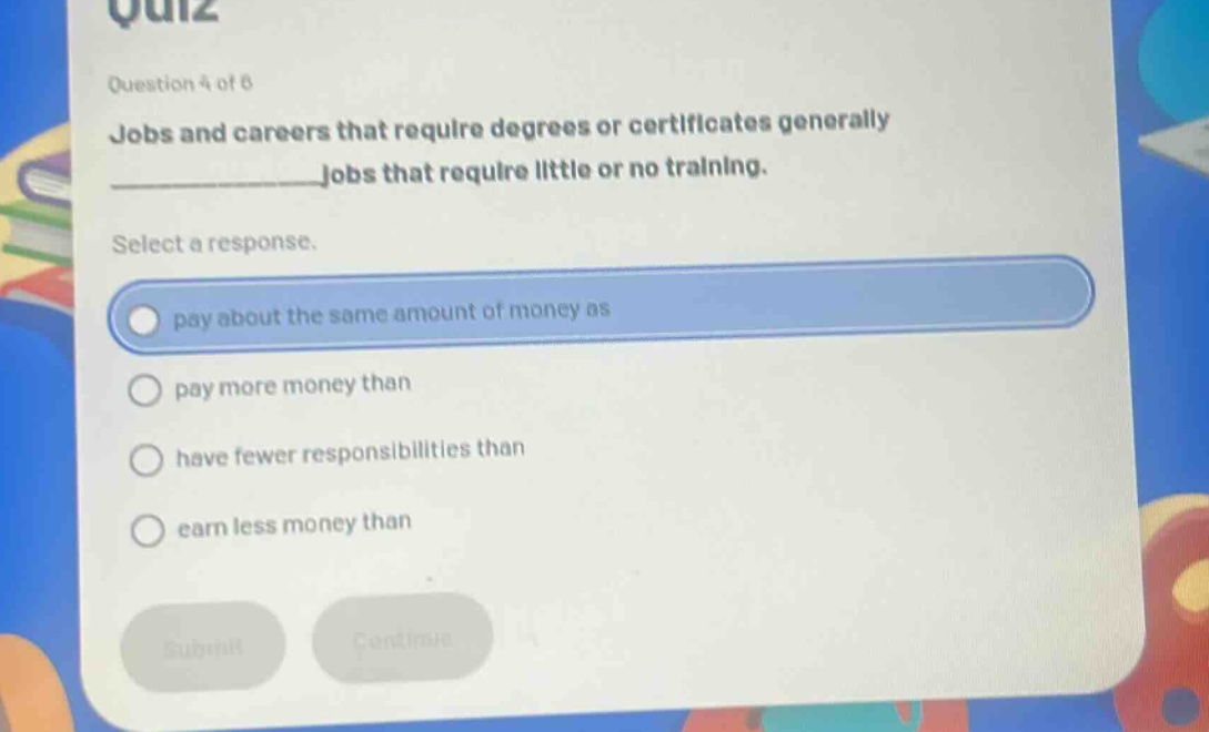 question 4 of 6\njobs and careers that require degrees or certificates generally ______________ jobs that require little or no training.\nselect a response.\npay about the same amount of money as\npay more money than\nhave fewer responsibilities than\nearn less money than