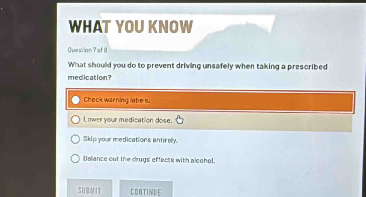question 7 of 8\nwhat should you do to prevent driving unsafely when taking a prescribed medication?\ncheck warning labels.\nlower your medication dose.\nskip your medications entirely.\nbalance out the drugs effects with alcohol.
