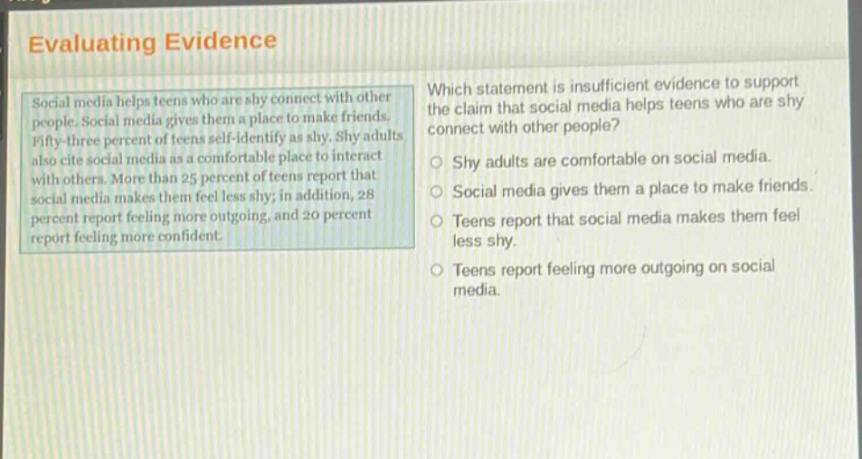 evaluating evidence\nsocial media helps teens who are shy connect with other people. social media gives them a place to make friends. fifty - three percent of teens self - identify as shy. shy adults also cite social media as a comfortable place to interact with others. more than 25 percent of teens report that social media makes them feel less shy; in addition, 28 percent report feeling more outgoing, and 20 percent report feeling more confident.\nwhich statement is insufficient evidence to support the claim that social media helps teens who are shy connect with other people?\nshy adults are comfortable on social media.\nsocial media gives them a place to make friends.\nteens report that social media makes them feel less shy.\nteens report feeling more outgoing on social media.