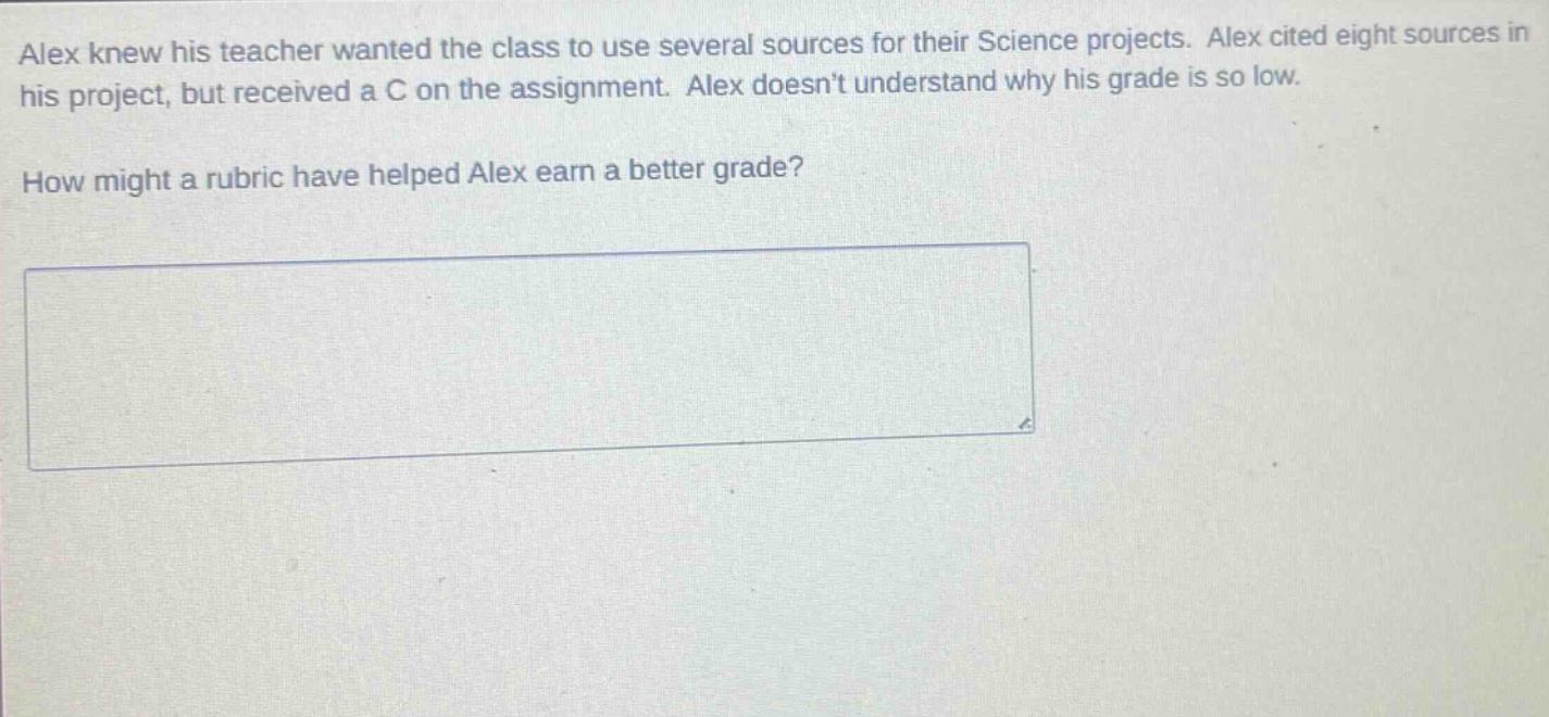 alex knew his teacher wanted the class to use several sources for their science projects. alex cited eight sources in his project, but received a c on the assignment. alex doesnt understand why his grade is so low. how might a rubric have helped alex earn a better grade?