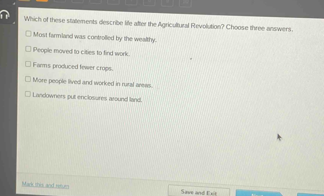 which of these statements describe life after the agricultural revolution? choose three answers.\n□ most farmland was controlled by the wealthy.\n□ people moved to cities to find work.\n□ farms produced fewer crops.\n□ more people lived and worked in rural areas.\n□ landowners put enclosures around land.