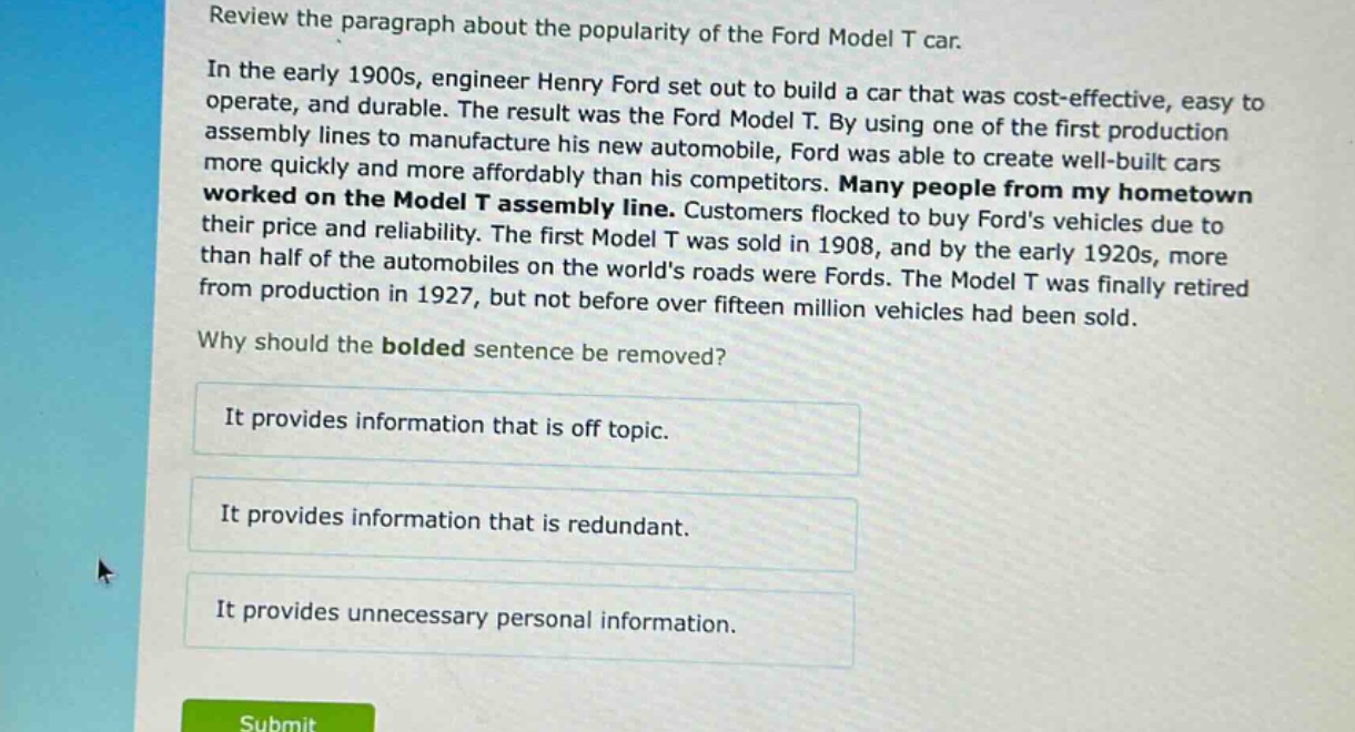 review the paragraph about the popularity of the ford model t car. in the early 1900s, engineer henry ford set out to build a car that was cost - effective, easy to operate, and durable. the result was the ford model t. by using one of the first production assembly lines to manufacture his new automobile, ford was able to create well - built cars more quickly and more affordably than his competitors. many people from my hometown worked on the model t assembly line. customers flocked to buy fords vehicles due to their price and reliability. the first model t was sold in 1908, and by the early 1920s, more than half of the automobiles on the worlds roads were fords. the model t was finally retired from production in 1927, but not before over fifteen million vehicles had been sold. why should the bolded sentence be removed? it provides information that is off topic. it provides information that is redundant. it provides unnecessary personal information.